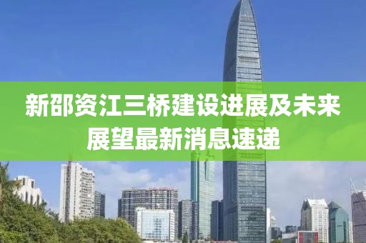 新邵資江三橋建設進展及未來展望最新消息速遞