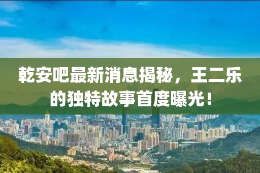 乾安吧最新消息揭秘，王二樂的獨(dú)特故事首度曝光！