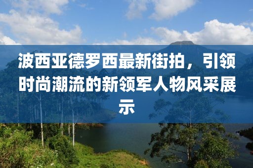 波西亞德羅西最新街拍，引領(lǐng)時尚潮流的新領(lǐng)軍人物風(fēng)采展示