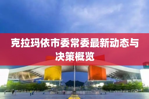 克拉瑪依市委常委最新動(dòng)態(tài)與決策概覽