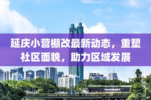 延慶小營棚改最新動(dòng)態(tài)，重塑社區(qū)面貌，助力區(qū)域發(fā)展