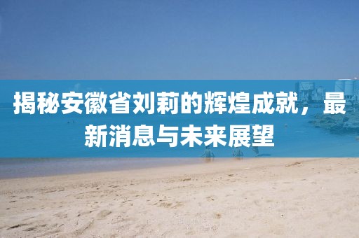 揭秘安徽省劉莉的輝煌成就，最新消息與未來展望