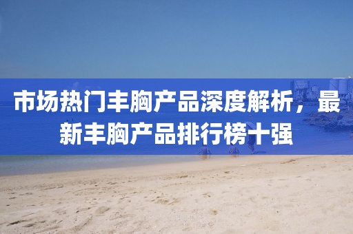 市場熱門豐胸產(chǎn)品深度解析，最新豐胸產(chǎn)品排行榜十強