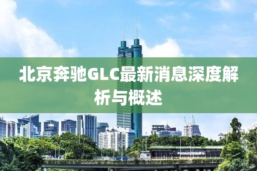 北京奔馳GLC最新消息深度解析與概述