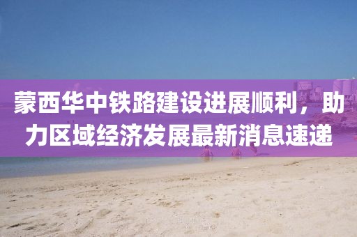 蒙西華中鐵路建設(shè)進(jìn)展順利，助力區(qū)域經(jīng)濟(jì)發(fā)展最新消息速遞