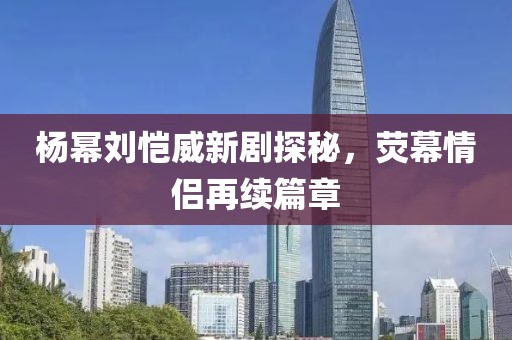 楊冪劉愷威新劇探秘，熒幕情侶再續(xù)篇章