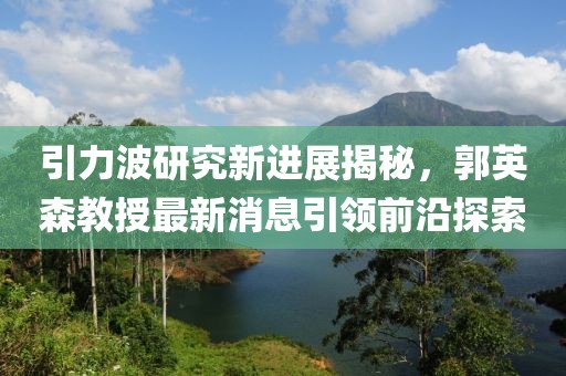 引力波研究新進(jìn)展揭秘，郭英森教授最新消息引領(lǐng)前沿探索