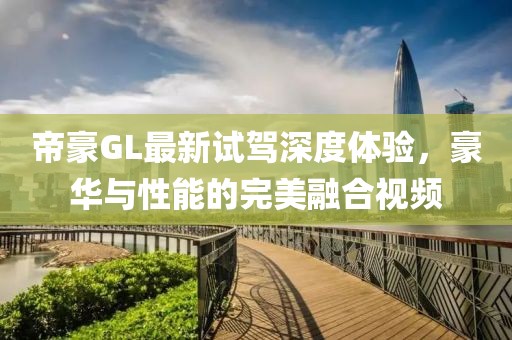 帝豪GL最新試駕深度體驗(yàn)，豪華與性能的完美融合視頻