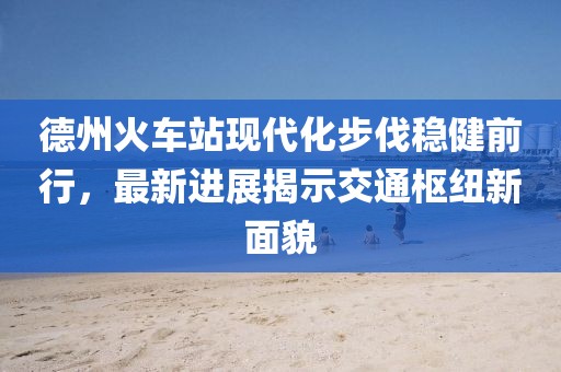 德州火車站現(xiàn)代化步伐穩(wěn)健前行，最新進(jìn)展揭示交通樞紐新面貌