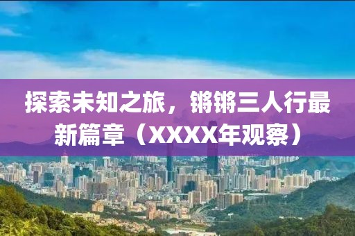 探索未知之旅，鏘鏘三人行最新篇章（XXXX年觀察）