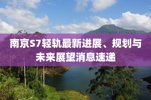 南京S7輕軌最新進(jìn)展、規(guī)劃與未來展望消息速遞