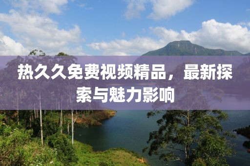 熱久久免費(fèi)視頻精品，最新探索與魅力影響