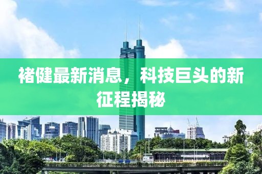 褚健最新消息，科技巨頭的新征程揭秘