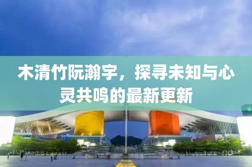 木清竹阮瀚宇，探尋未知與心靈共鳴的最新更新