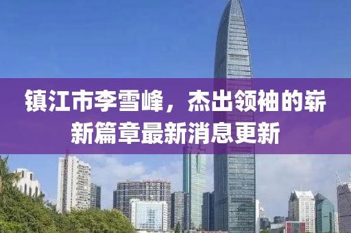 鎮(zhèn)江市李雪峰，杰出領(lǐng)袖的嶄新篇章最新消息更新