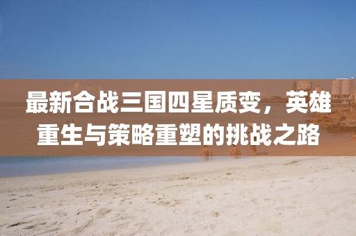 最新合戰(zhàn)三國四星質(zhì)變，英雄重生與策略重塑的挑戰(zhàn)之路