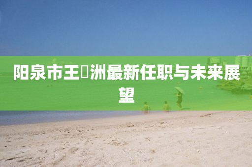 陽(yáng)泉市王湜洲最新任職與未來(lái)展望