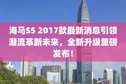 海馬S5 2017款最新消息引領(lǐng)潮流革新未來(lái)，全新升級(jí)重磅發(fā)布！