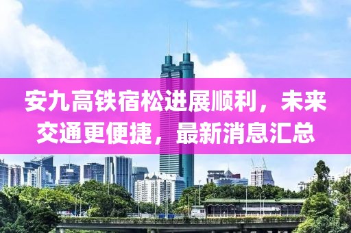 安九高鐵宿松進(jìn)展順利，未來交通更便捷，最新消息匯總