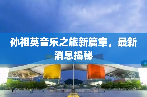 孫祖英音樂之旅新篇章，最新消息揭秘