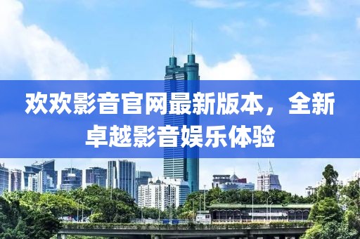 歡歡影音官網(wǎng)最新版本，全新卓越影音娛樂體驗