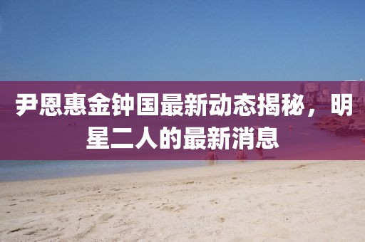 尹恩惠金鐘國最新動(dòng)態(tài)揭秘，明星二人的最新消息