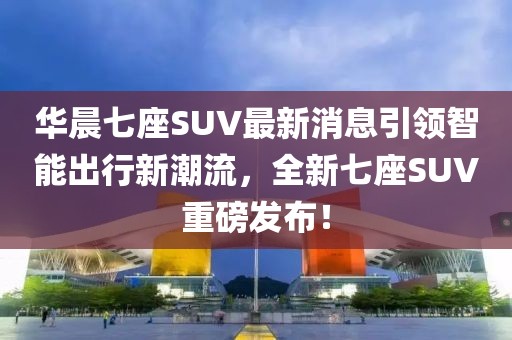 華晨七座SUV最新消息引領(lǐng)智能出行新潮流，全新七座SUV重磅發(fā)布！