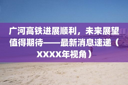廣河高鐵進展順利，未來展望值得期待——最新消息速遞（XXXX年視角）