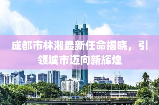 成都市林湘最新任命揭曉，引領(lǐng)城市邁向新輝煌