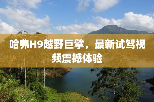 哈弗H9越野巨擘，最新試駕視頻震撼體驗(yàn)