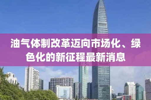 油氣體制改革邁向市場化、綠色化的新征程最新消息