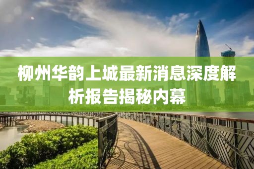 柳州華韻上城最新消息深度解析報告揭秘內(nèi)幕