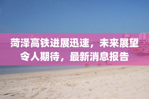 菏澤高鐵進(jìn)展迅速，未來展望令人期待，最新消息報(bào)告