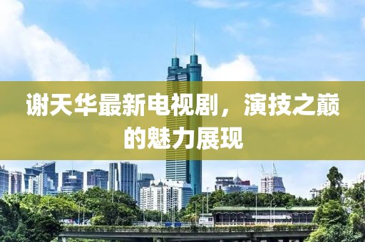 謝天華最新電視劇，演技之巔的魅力展現(xiàn)