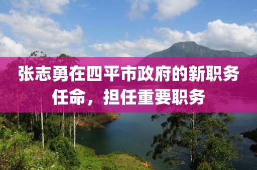 張志勇在四平市政府的新職務(wù)任命，擔(dān)任重要職務(wù)