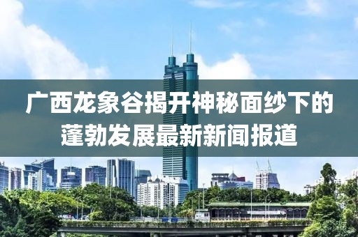 廣西龍象谷揭開(kāi)神秘面紗下的蓬勃發(fā)展最新新聞報(bào)道