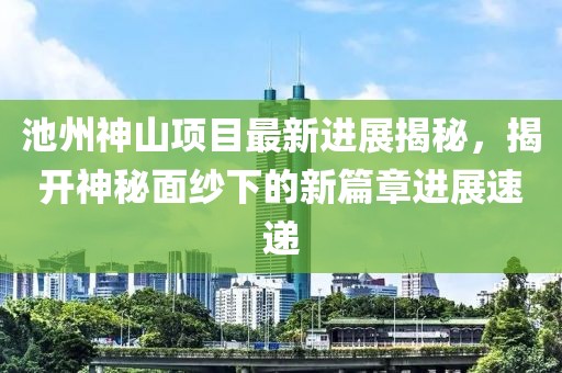 池州神山項(xiàng)目最新進(jìn)展揭秘，揭開神秘面紗下的新篇章進(jìn)展速遞