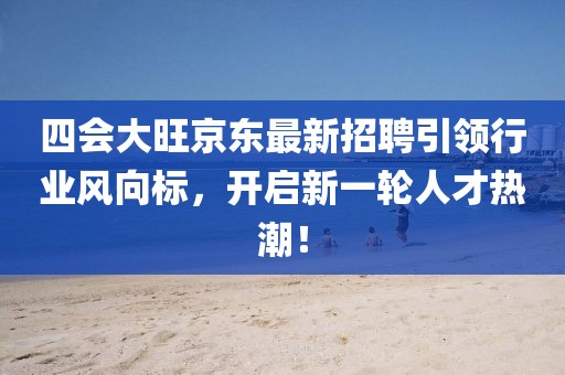 四會大旺京東最新招聘引領行業(yè)風向標，開啟新一輪人才熱潮！