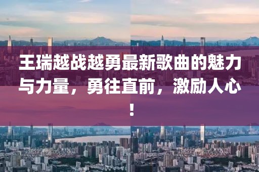 王瑞越戰(zhàn)越勇最新歌曲的魅力與力量，勇往直前，激勵人心！