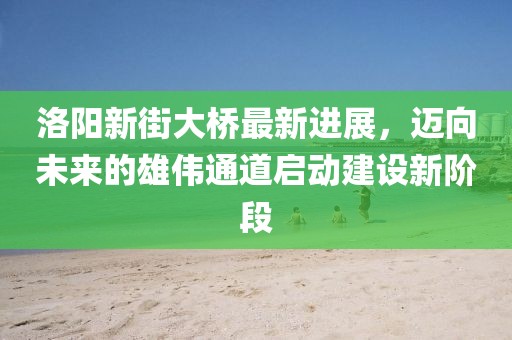 洛陽新街大橋最新進(jìn)展，邁向未來的雄偉通道啟動(dòng)建設(shè)新階段
