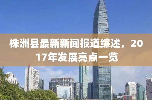 株洲縣最新新聞報(bào)道綜述，2017年發(fā)展亮點(diǎn)一覽