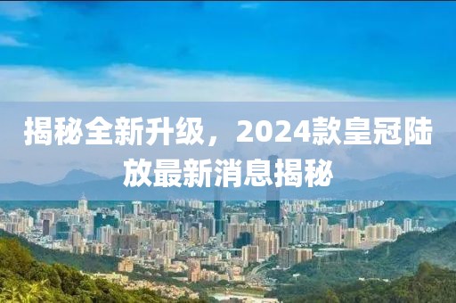 揭秘全新升級，2024款皇冠陸放最新消息揭秘