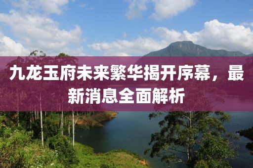 九龍玉府未來繁華揭開序幕，最新消息全面解析