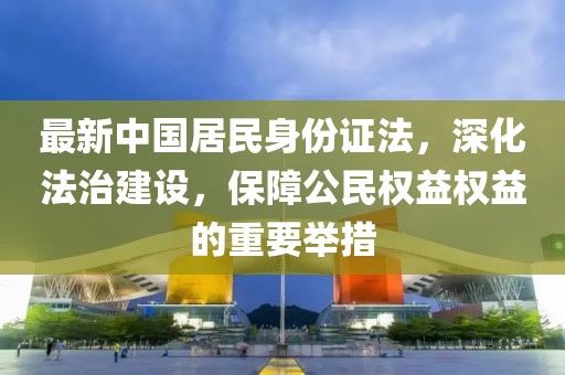 最新中國(guó)居民身份證法，深化法治建設(shè)，保障公民權(quán)益權(quán)益的重要舉措
