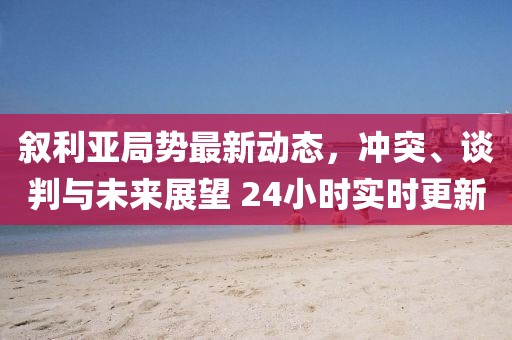敘利亞局勢(shì)最新動(dòng)態(tài)，沖突、談判與未來(lái)展望 24小時(shí)實(shí)時(shí)更新