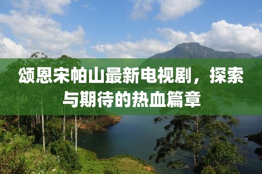 頌恩宋帕山最新電視劇，探索與期待的熱血篇章