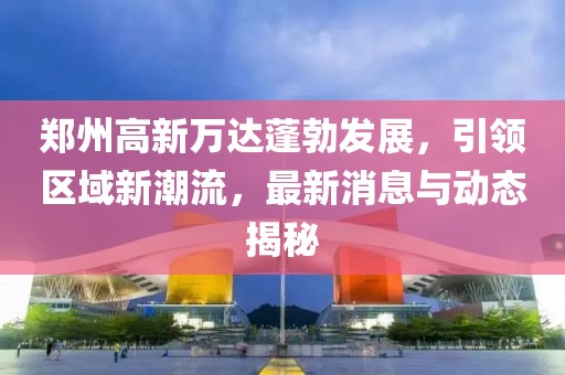 鄭州高新萬達(dá)蓬勃發(fā)展，引領(lǐng)區(qū)域新潮流，最新消息與動態(tài)揭秘