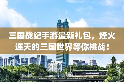 三國戰(zhàn)紀(jì)手游最新禮包，烽火連天的三國世界等你挑戰(zhàn)！