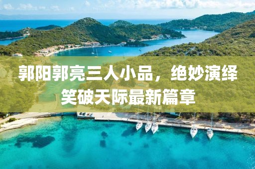 郭陽郭亮三人小品，絕妙演繹笑破天際最新篇章