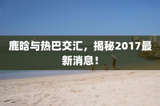 鹿晗與熱巴交匯，揭秘2017最新消息！